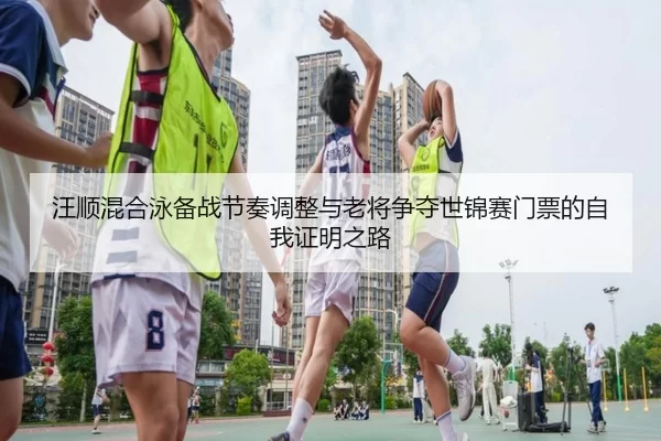 汪顺混合泳备战节奏调整与老将争夺世锦赛门票的自我证明之路